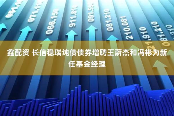 鑫配资 长信稳瑞纯债债券增聘王蔚杰和冯彬为新任基金经理