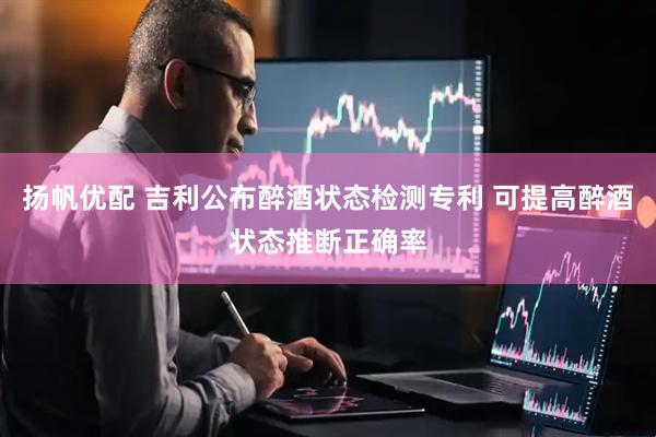 扬帆优配 吉利公布醉酒状态检测专利 可提高醉酒状态推断正确率