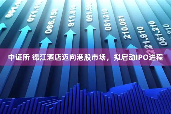 中证所 锦江酒店迈向港股市场，拟启动IPO进程