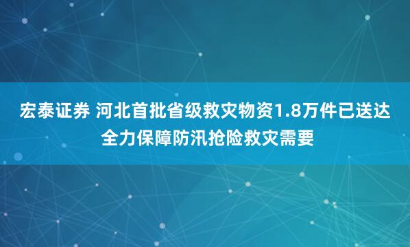 宏泰证券 河北首批省级救灾物资1.8万件已送达 全力保障防汛抢险救灾需要