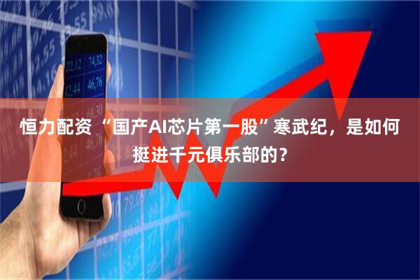 恒力配资 “国产AI芯片第一股”寒武纪，是如何挺进千元俱乐部的？