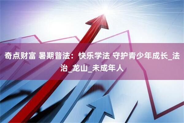 奇点财富 暑期普法：快乐学法 守护青少年成长_法治_龙山_未成年人