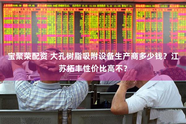 宝聚荣配资 大孔树脂吸附设备生产商多少钱？江苏拓丰性价比高不？