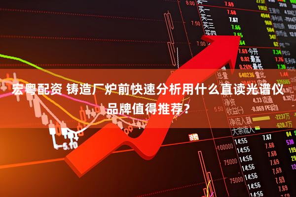 宏粤配资 铸造厂炉前快速分析用什么直读光谱仪品牌值得推荐？