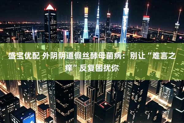 盛宝优配 外阴阴道假丝酵母菌病：别让“难言之痒”反复困扰你