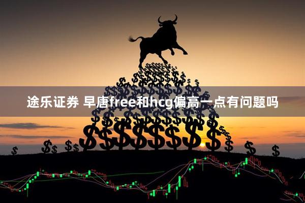 途乐证券 早唐free和hcg偏高一点有问题吗