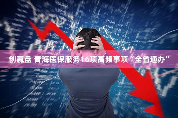 创赢盘 青海医保服务16项高频事项“全省通办”