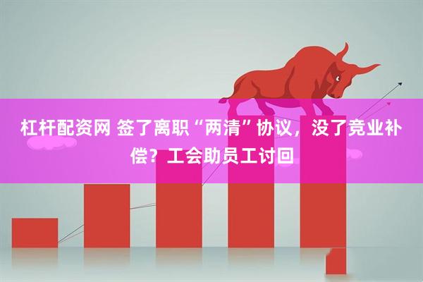 杠杆配资网 签了离职“两清”协议，没了竞业补偿？工会助员工讨回