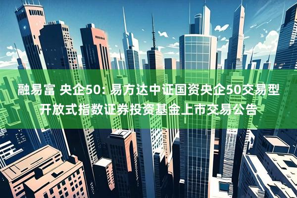 融易富 央企50: 易方达中证国资央企50交易型开放式指数证券投资基金上市交易公告
