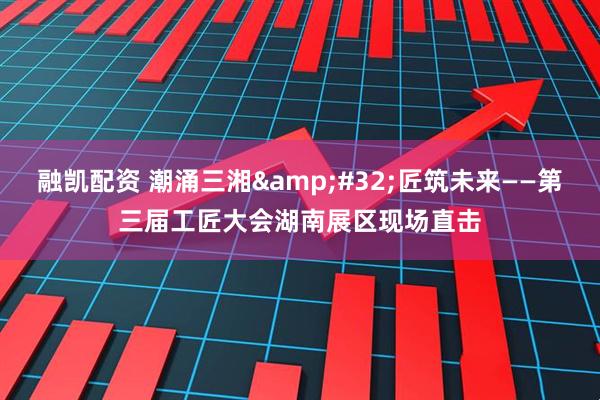 融凯配资 潮涌三湘&#32;匠筑未来——第三届工匠大会湖南展区现场直击