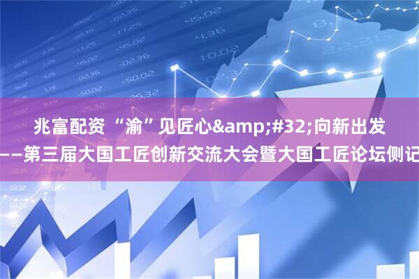 兆富配资 “渝”见匠心&#32;向新出发——第三届大国工匠创新交流大会暨大国工匠论坛侧记