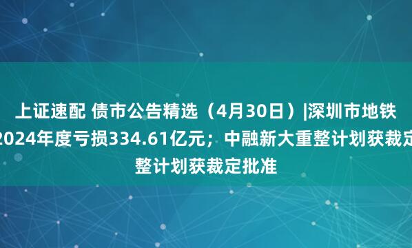 上证速配 债市公告精选（4月30日）|深圳市地铁集团2024年度亏损334.61亿元；中融新大重整计划获裁定批准