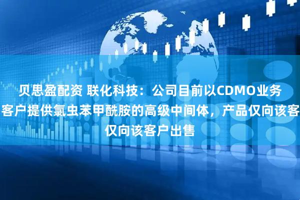 贝思盈配资 联化科技：公司目前以CDMO业务模式为客户提供氯虫苯甲酰胺的高级中间体，产品仅向该客户出售