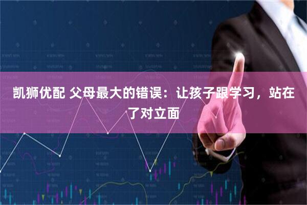 凯狮优配 父母最大的错误：让孩子跟学习，站在了对立面