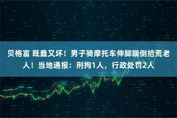 贝格富 既蠢又坏！男子骑摩托车伸脚踹倒拾荒老人！当地通报：刑拘1人，行政处罚2人