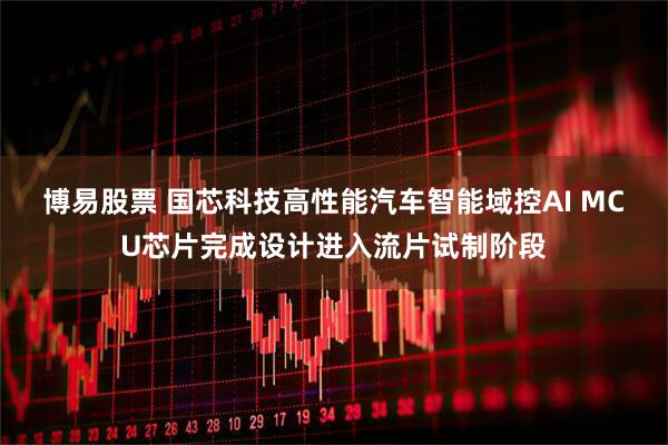 博易股票 国芯科技高性能汽车智能域控AI MCU芯片完成设计进入流片试制阶段
