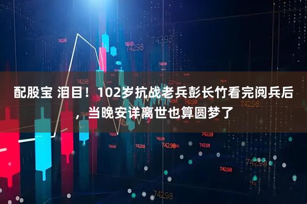 配股宝 泪目！102岁抗战老兵彭长竹看完阅兵后，当晚安详离世也算圆梦了