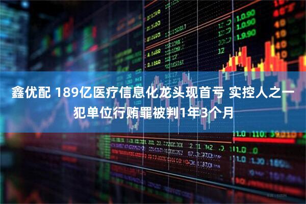 鑫优配 189亿医疗信息化龙头现首亏 实控人之一犯单位行贿罪被判1年3个月