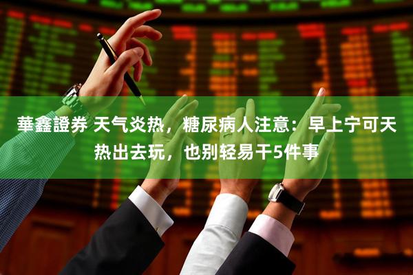 華鑫證券 天气炎热，糖尿病人注意：早上宁可天热出去玩，也别轻易干5件事